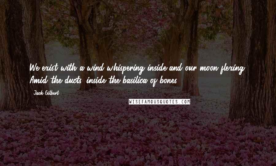 Jack Gilbert Quotes: We exist with a wind whispering inside and our moon flexing. Amid the ducts, inside the basilica of bones.