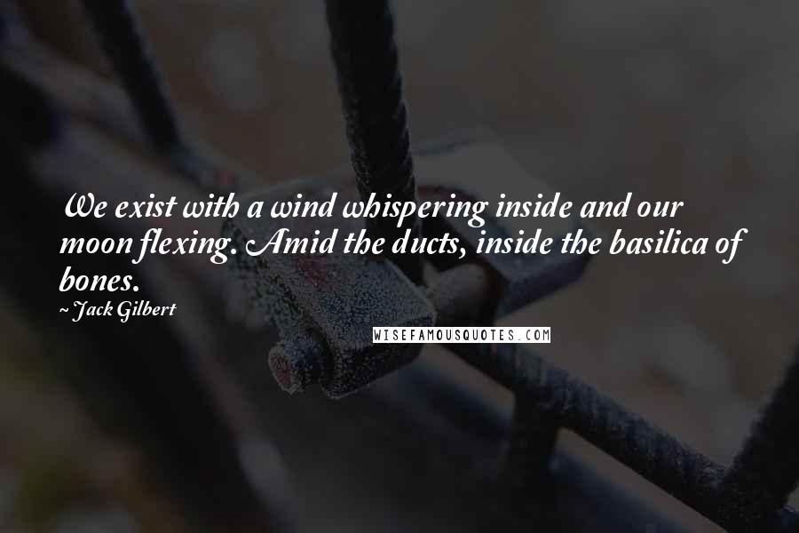 Jack Gilbert Quotes: We exist with a wind whispering inside and our moon flexing. Amid the ducts, inside the basilica of bones.