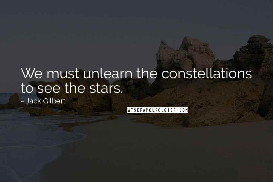 Jack Gilbert Quotes: We must unlearn the constellations to see the stars.