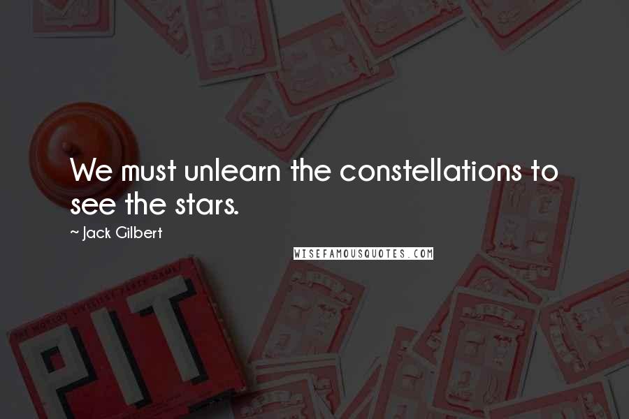Jack Gilbert Quotes: We must unlearn the constellations to see the stars.