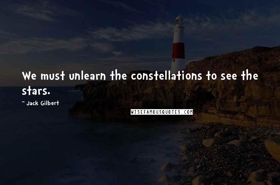 Jack Gilbert Quotes: We must unlearn the constellations to see the stars.
