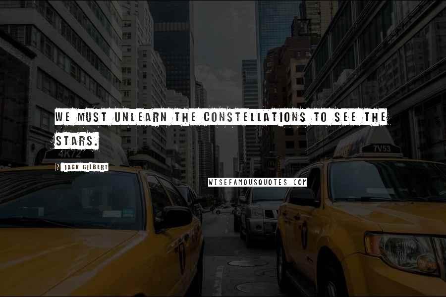 Jack Gilbert Quotes: We must unlearn the constellations to see the stars.