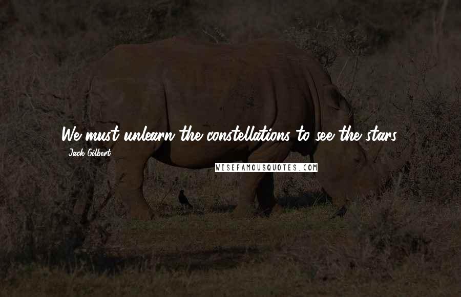 Jack Gilbert Quotes: We must unlearn the constellations to see the stars.