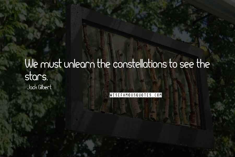 Jack Gilbert Quotes: We must unlearn the constellations to see the stars.