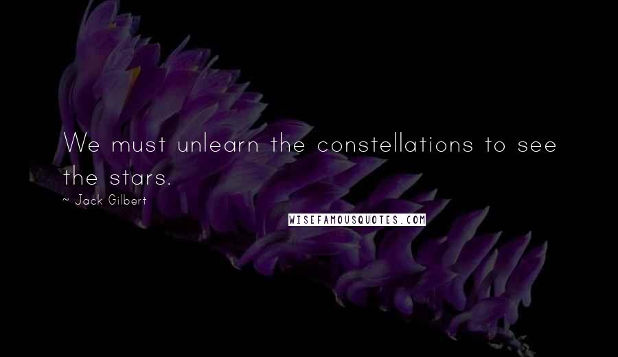 Jack Gilbert Quotes: We must unlearn the constellations to see the stars.