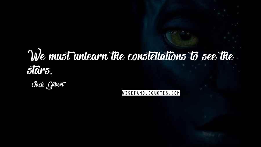 Jack Gilbert Quotes: We must unlearn the constellations to see the stars.