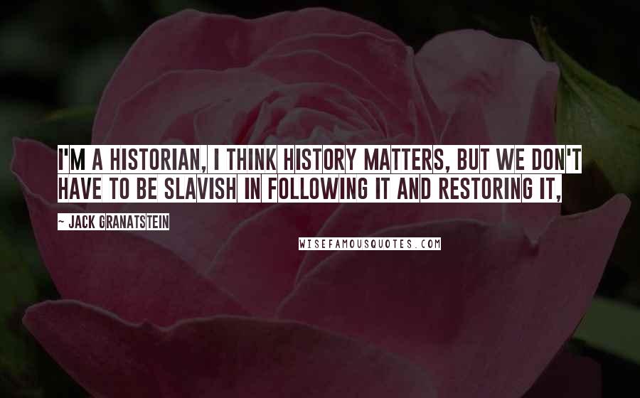 Jack Granatstein Quotes: I'm a historian, I think history matters, but we don't have to be slavish in following it and restoring it,