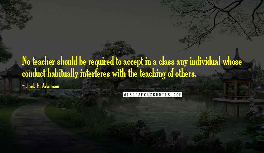 Jack H. Adamson Quotes: No teacher should be required to accept in a class any individual whose conduct habitually interferes with the teaching of others.