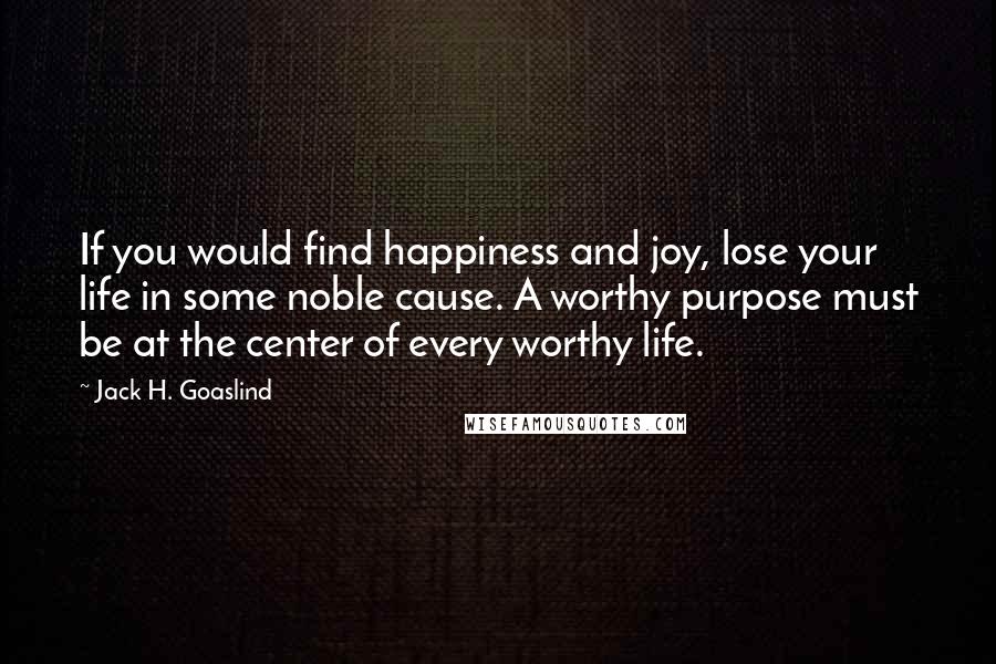 Jack H. Goaslind Quotes: If you would find happiness and joy, lose your life in some noble cause. A worthy purpose must be at the center of every worthy life.