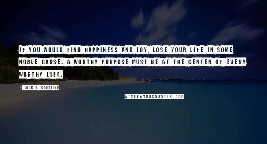 Jack H. Goaslind Quotes: If you would find happiness and joy, lose your life in some noble cause. A worthy purpose must be at the center of every worthy life.