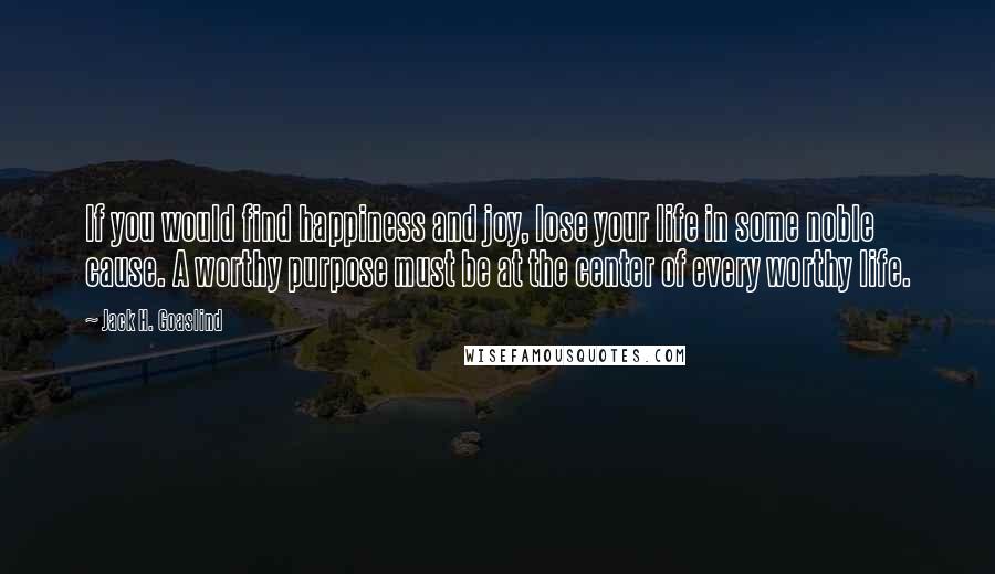 Jack H. Goaslind Quotes: If you would find happiness and joy, lose your life in some noble cause. A worthy purpose must be at the center of every worthy life.