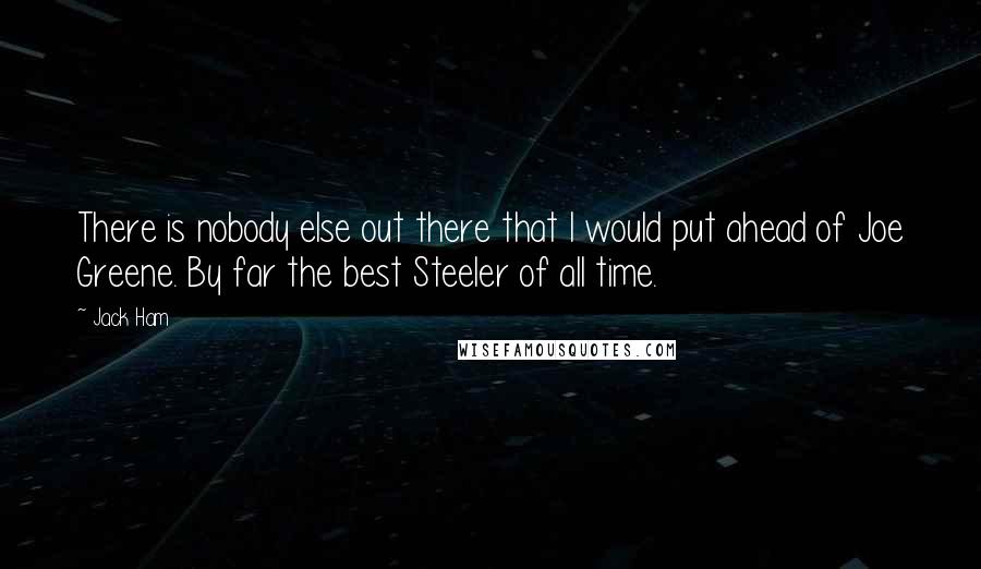 Jack Ham Quotes: There is nobody else out there that I would put ahead of Joe Greene. By far the best Steeler of all time.