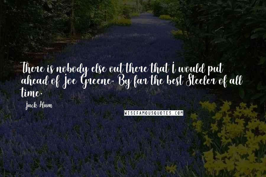 Jack Ham Quotes: There is nobody else out there that I would put ahead of Joe Greene. By far the best Steeler of all time.