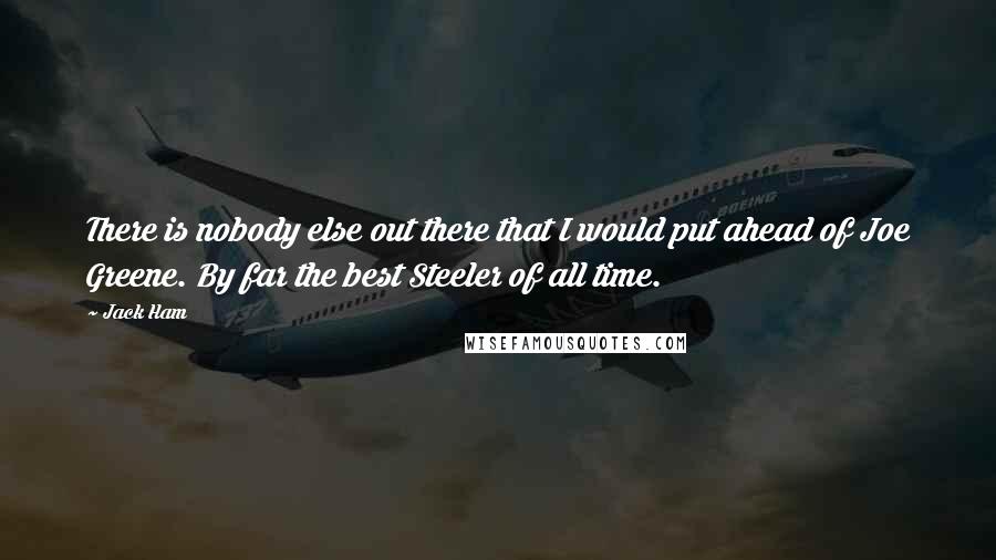 Jack Ham Quotes: There is nobody else out there that I would put ahead of Joe Greene. By far the best Steeler of all time.