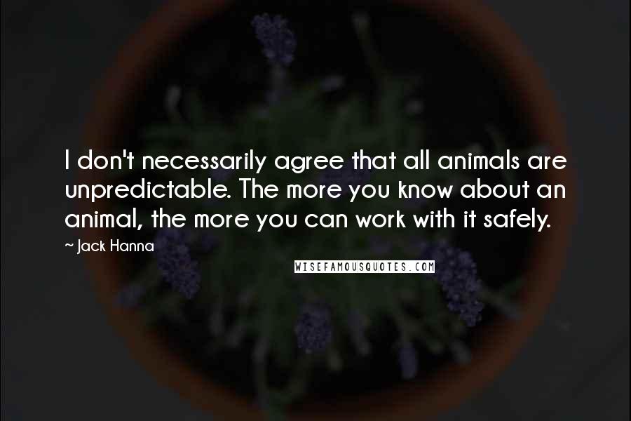 Jack Hanna Quotes: I don't necessarily agree that all animals are unpredictable. The more you know about an animal, the more you can work with it safely.