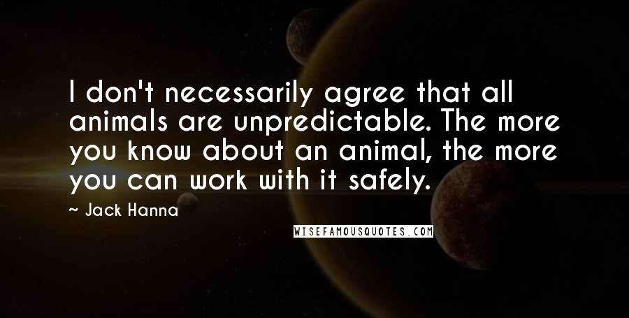 Jack Hanna Quotes: I don't necessarily agree that all animals are unpredictable. The more you know about an animal, the more you can work with it safely.
