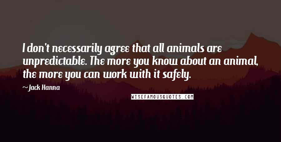 Jack Hanna Quotes: I don't necessarily agree that all animals are unpredictable. The more you know about an animal, the more you can work with it safely.