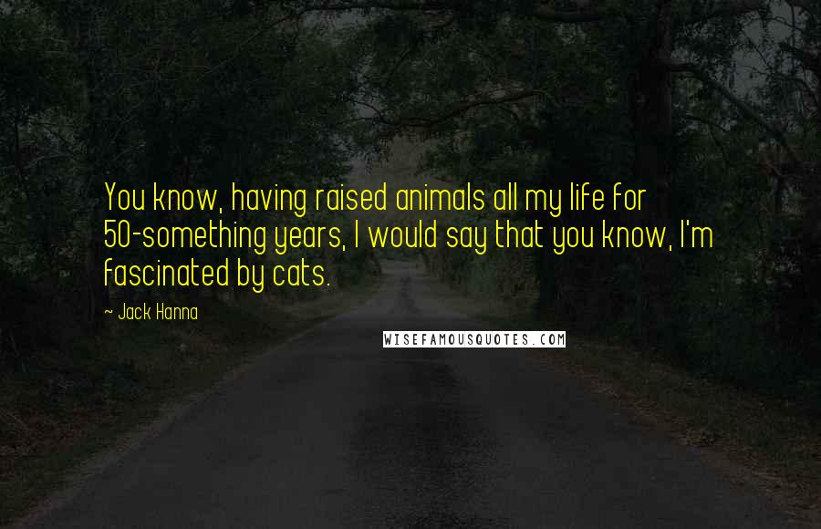 Jack Hanna Quotes: You know, having raised animals all my life for 50-something years, I would say that you know, I'm fascinated by cats.