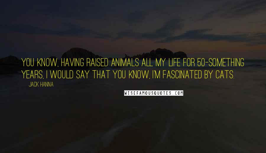 Jack Hanna Quotes: You know, having raised animals all my life for 50-something years, I would say that you know, I'm fascinated by cats.