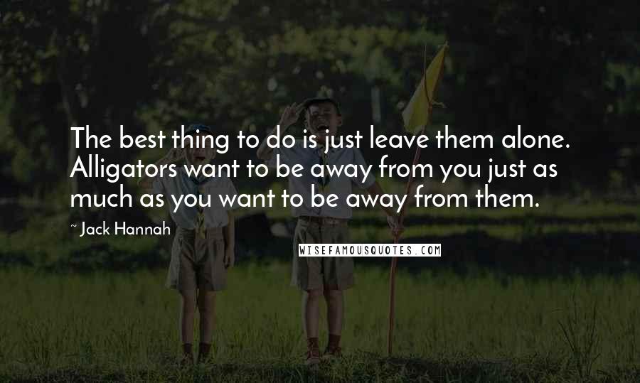 Jack Hannah Quotes: The best thing to do is just leave them alone. Alligators want to be away from you just as much as you want to be away from them.