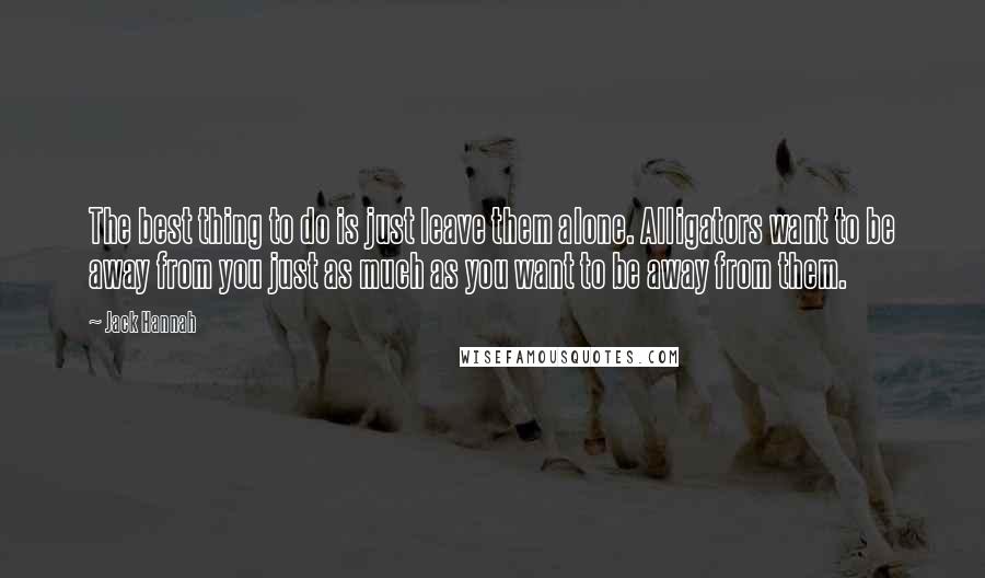 Jack Hannah Quotes: The best thing to do is just leave them alone. Alligators want to be away from you just as much as you want to be away from them.