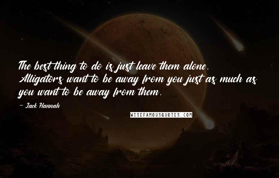 Jack Hannah Quotes: The best thing to do is just leave them alone. Alligators want to be away from you just as much as you want to be away from them.