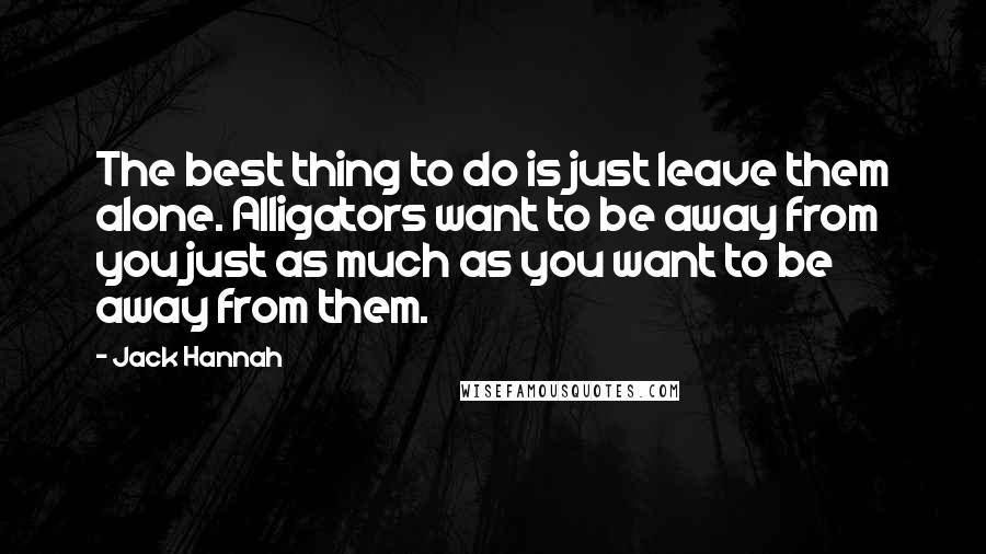 Jack Hannah Quotes: The best thing to do is just leave them alone. Alligators want to be away from you just as much as you want to be away from them.