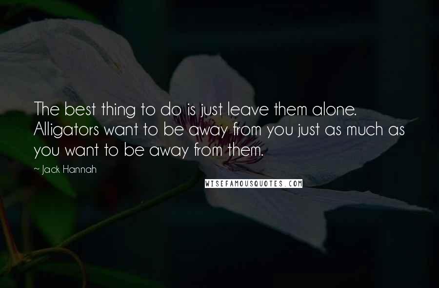 Jack Hannah Quotes: The best thing to do is just leave them alone. Alligators want to be away from you just as much as you want to be away from them.