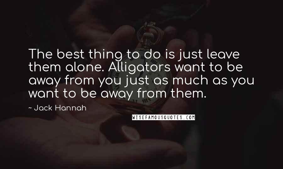 Jack Hannah Quotes: The best thing to do is just leave them alone. Alligators want to be away from you just as much as you want to be away from them.