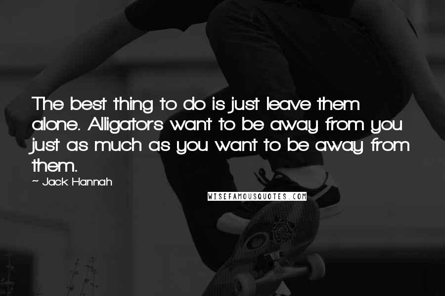 Jack Hannah Quotes: The best thing to do is just leave them alone. Alligators want to be away from you just as much as you want to be away from them.