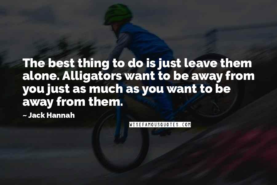 Jack Hannah Quotes: The best thing to do is just leave them alone. Alligators want to be away from you just as much as you want to be away from them.