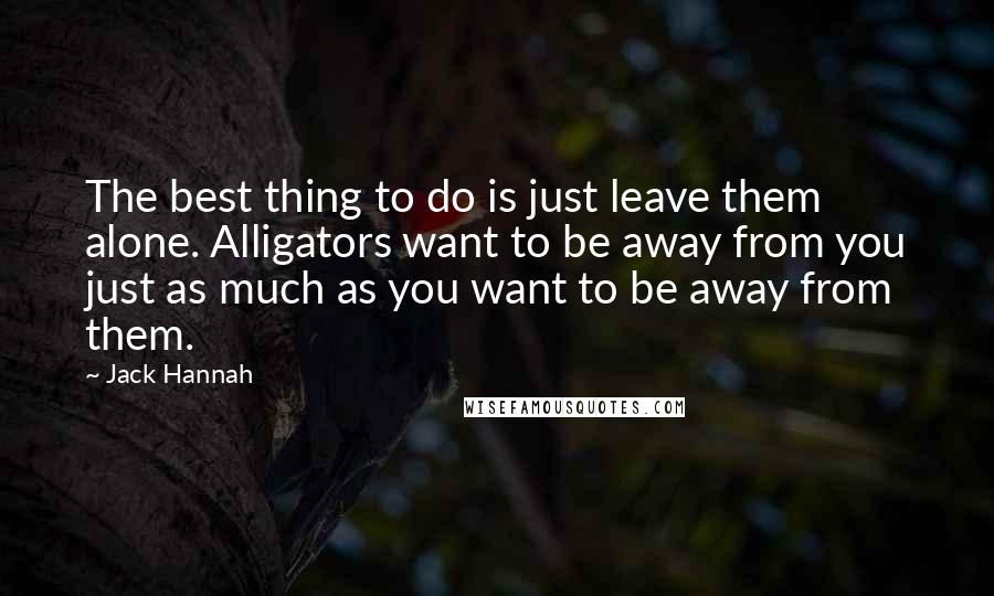 Jack Hannah Quotes: The best thing to do is just leave them alone. Alligators want to be away from you just as much as you want to be away from them.