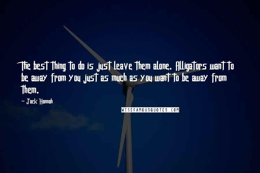 Jack Hannah Quotes: The best thing to do is just leave them alone. Alligators want to be away from you just as much as you want to be away from them.