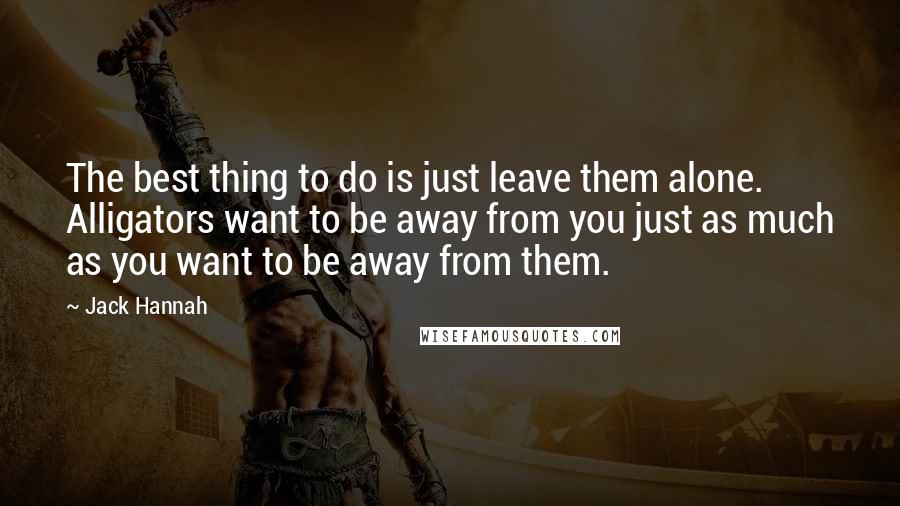 Jack Hannah Quotes: The best thing to do is just leave them alone. Alligators want to be away from you just as much as you want to be away from them.