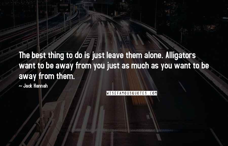 Jack Hannah Quotes: The best thing to do is just leave them alone. Alligators want to be away from you just as much as you want to be away from them.