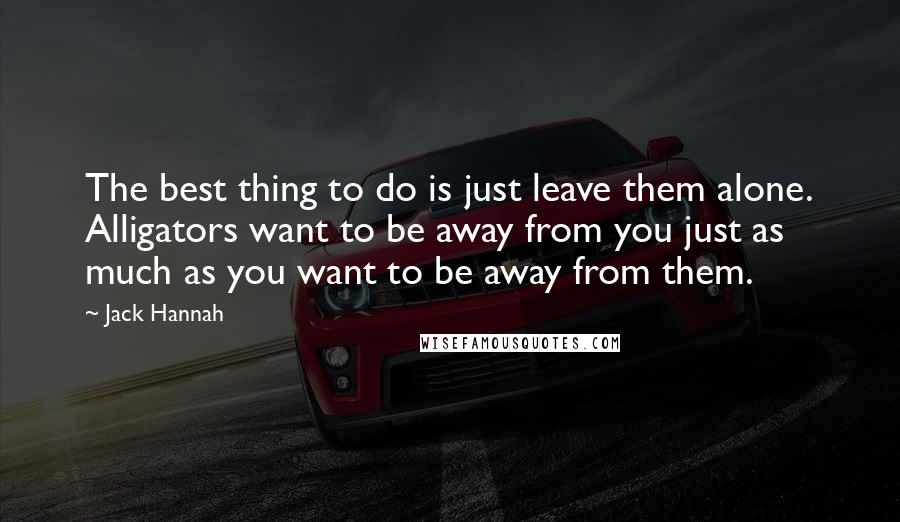 Jack Hannah Quotes: The best thing to do is just leave them alone. Alligators want to be away from you just as much as you want to be away from them.