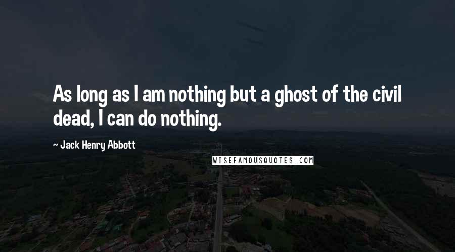 Jack Henry Abbott Quotes: As long as I am nothing but a ghost of the civil dead, I can do nothing.