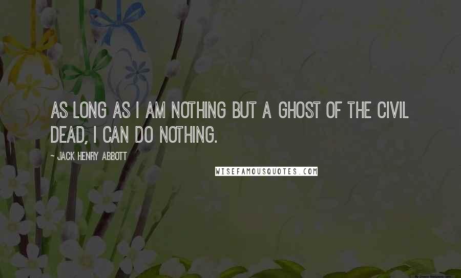 Jack Henry Abbott Quotes: As long as I am nothing but a ghost of the civil dead, I can do nothing.