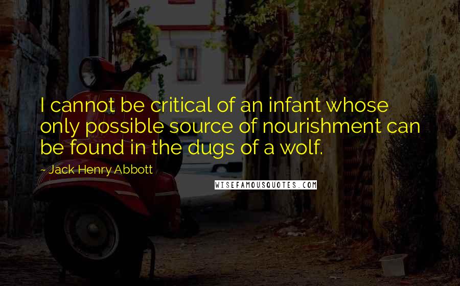 Jack Henry Abbott Quotes: I cannot be critical of an infant whose only possible source of nourishment can be found in the dugs of a wolf.