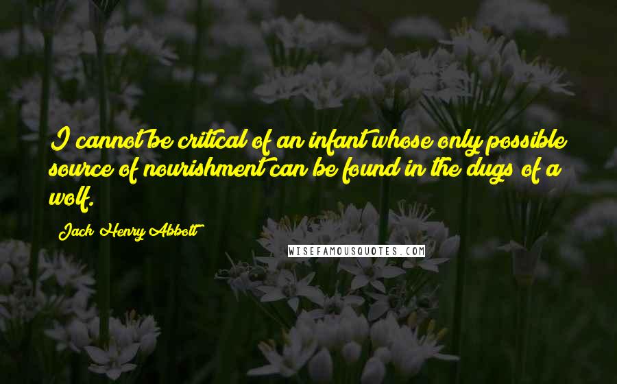 Jack Henry Abbott Quotes: I cannot be critical of an infant whose only possible source of nourishment can be found in the dugs of a wolf.