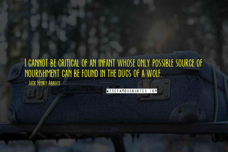 Jack Henry Abbott Quotes: I cannot be critical of an infant whose only possible source of nourishment can be found in the dugs of a wolf.