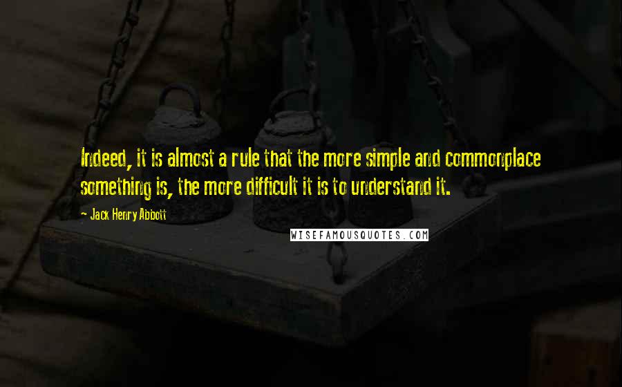 Jack Henry Abbott Quotes: Indeed, it is almost a rule that the more simple and commonplace something is, the more difficult it is to understand it.