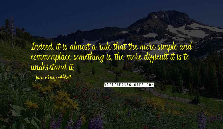 Jack Henry Abbott Quotes: Indeed, it is almost a rule that the more simple and commonplace something is, the more difficult it is to understand it.