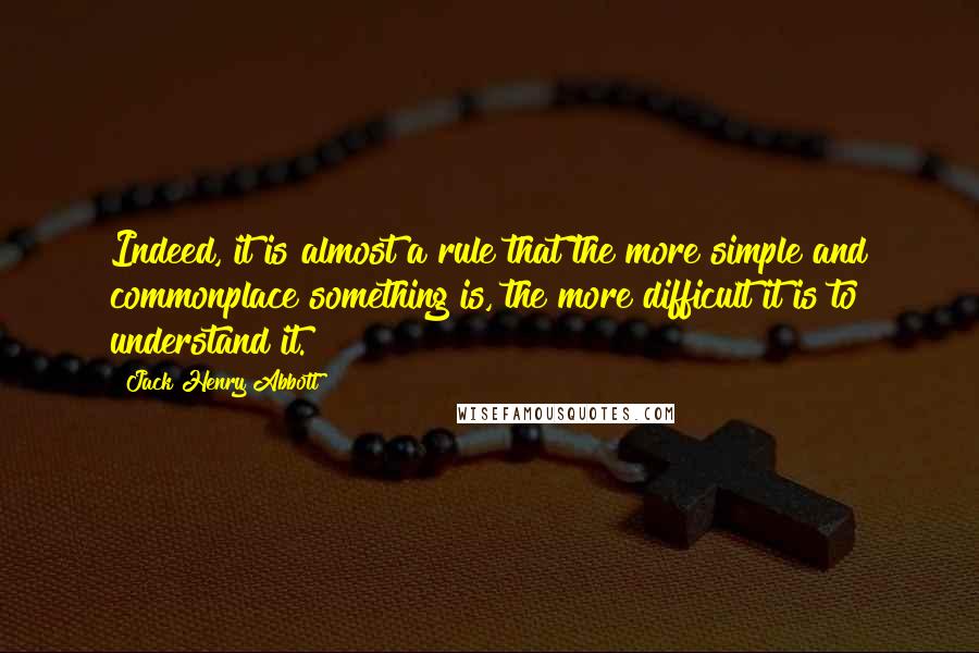 Jack Henry Abbott Quotes: Indeed, it is almost a rule that the more simple and commonplace something is, the more difficult it is to understand it.