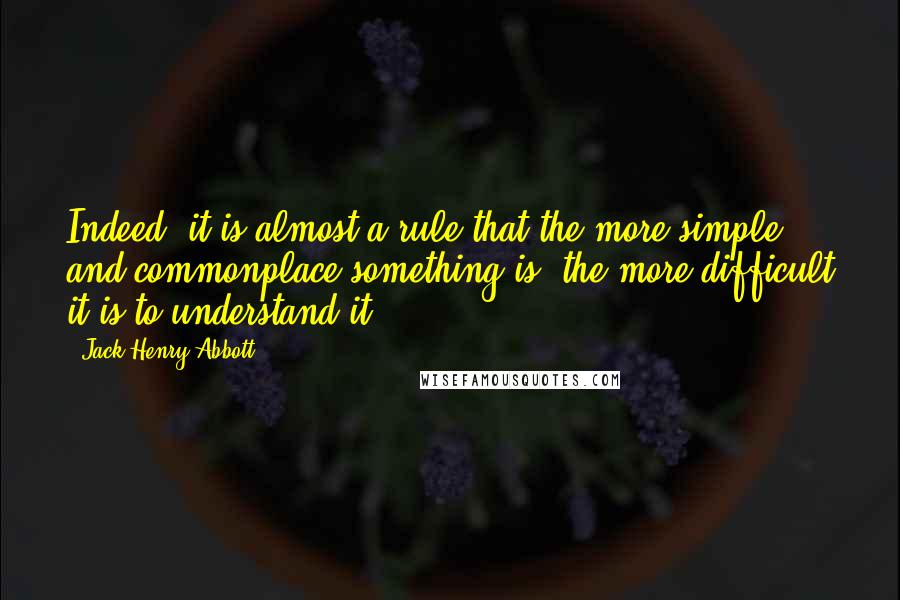 Jack Henry Abbott Quotes: Indeed, it is almost a rule that the more simple and commonplace something is, the more difficult it is to understand it.