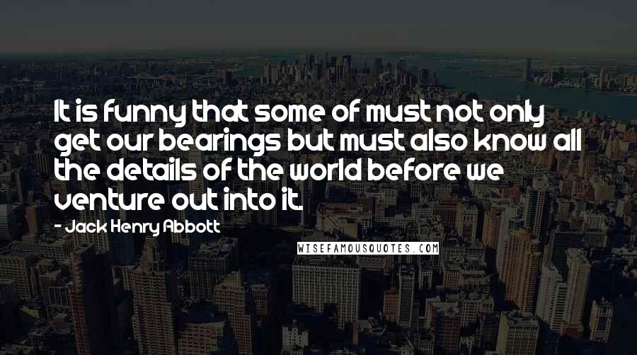 Jack Henry Abbott Quotes: It is funny that some of must not only get our bearings but must also know all the details of the world before we venture out into it.