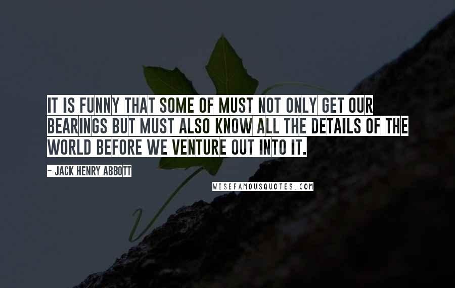 Jack Henry Abbott Quotes: It is funny that some of must not only get our bearings but must also know all the details of the world before we venture out into it.