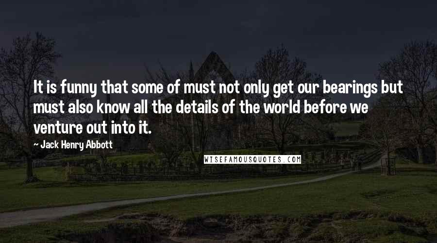 Jack Henry Abbott Quotes: It is funny that some of must not only get our bearings but must also know all the details of the world before we venture out into it.