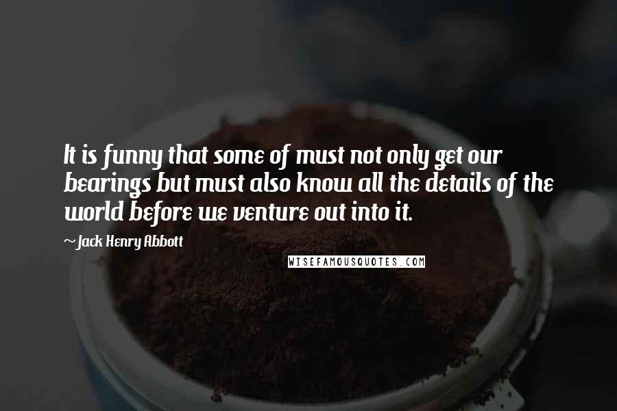 Jack Henry Abbott Quotes: It is funny that some of must not only get our bearings but must also know all the details of the world before we venture out into it.