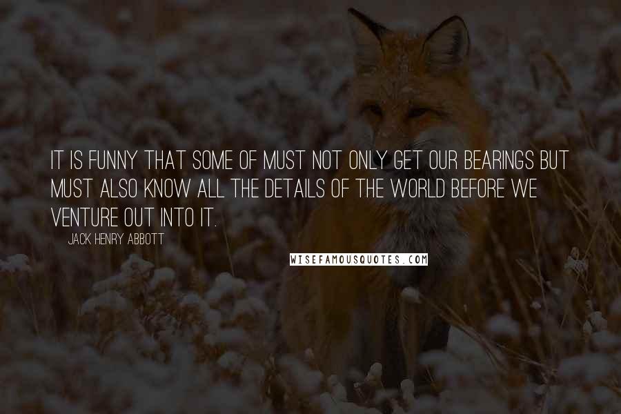 Jack Henry Abbott Quotes: It is funny that some of must not only get our bearings but must also know all the details of the world before we venture out into it.